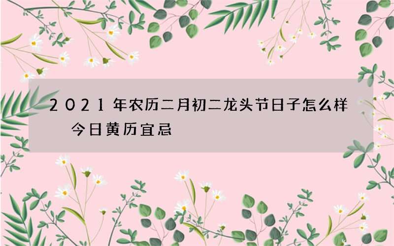 2021年农历二月初二龙头节日子怎么样 今日黄历宜忌